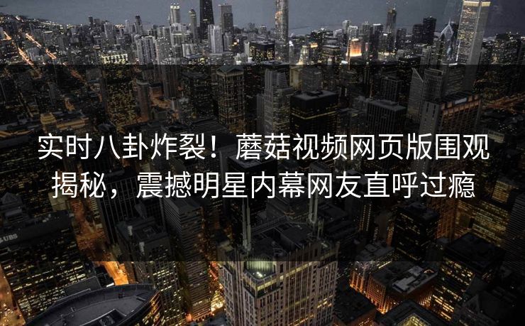 实时八卦炸裂！蘑菇视频网页版围观揭秘，震撼明星内幕网友直呼过瘾