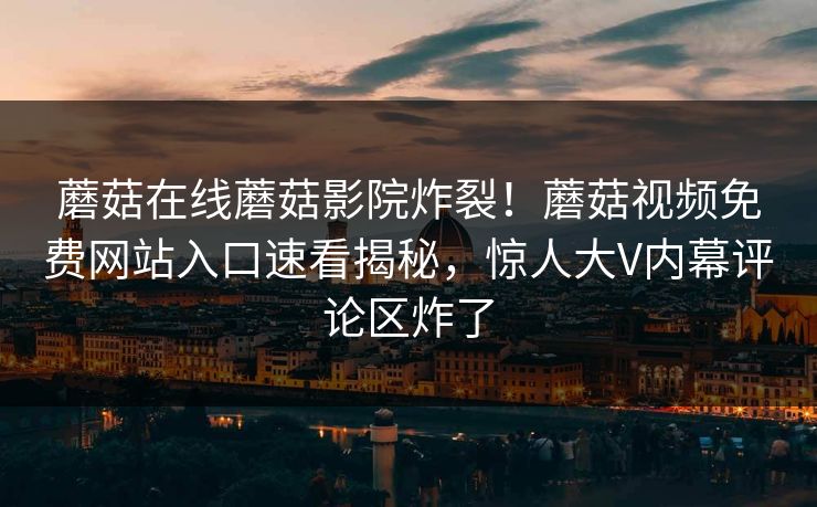 蘑菇在线蘑菇影院炸裂！蘑菇视频免费网站入口速看揭秘，惊人大V内幕评论区炸了