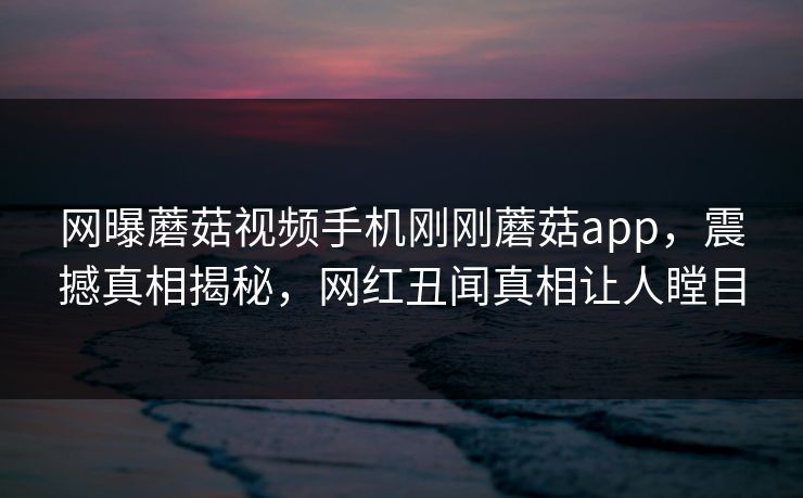 网曝蘑菇视频手机刚刚蘑菇app，震撼真相揭秘，网红丑闻真相让人瞠目