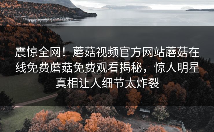 震惊全网！蘑菇视频官方网站蘑菇在线免费蘑菇免费观看揭秘，惊人明星真相让人细节太炸裂
