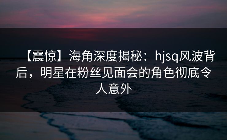【震惊】海角深度揭秘：hjsq风波背后，明星在粉丝见面会的角色彻底令人意外