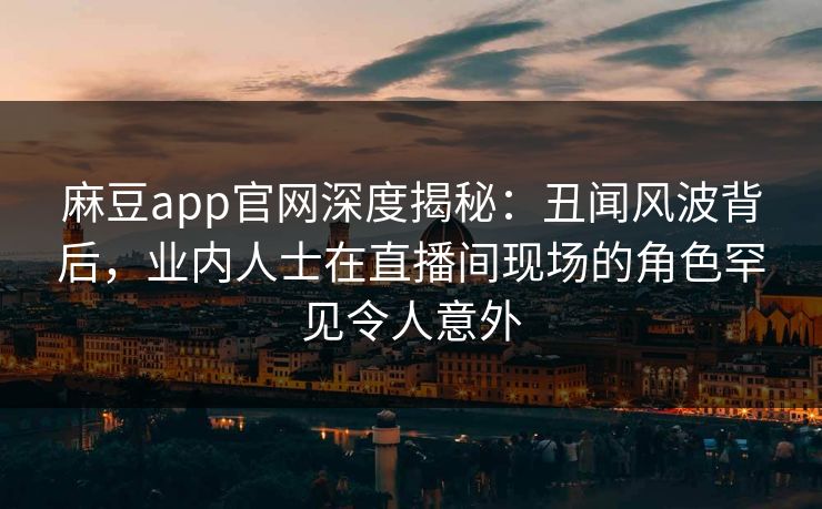 麻豆app官网深度揭秘：丑闻风波背后，业内人士在直播间现场的角色罕见令人意外