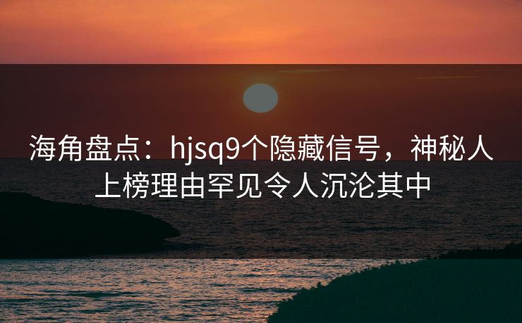 海角盘点：hjsq9个隐藏信号，神秘人上榜理由罕见令人沉沦其中