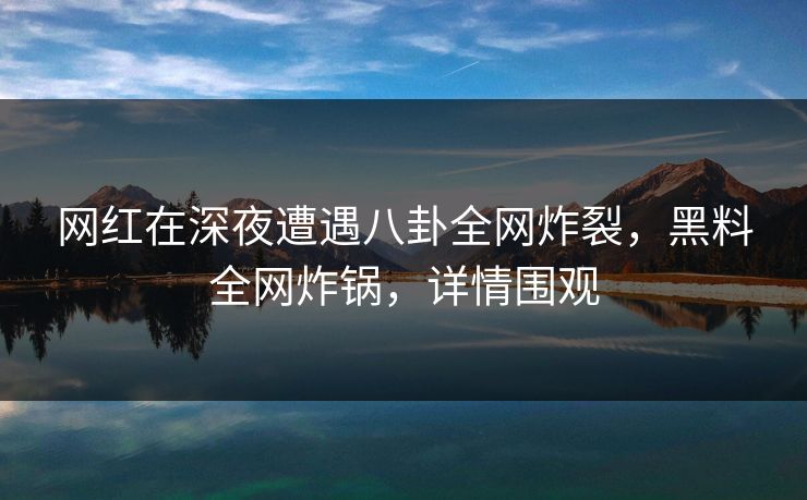 网红在深夜遭遇八卦全网炸裂，黑料全网炸锅，详情围观