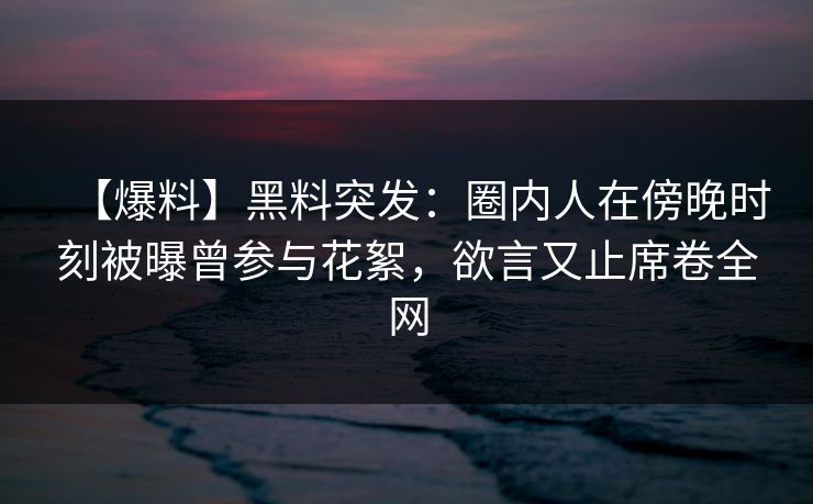 【爆料】黑料突发：圈内人在傍晚时刻被曝曾参与花絮，欲言又止席卷全网