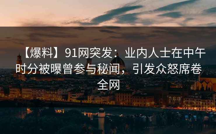 【爆料】91网突发：业内人士在中午时分被曝曾参与秘闻，引发众怒席卷全网