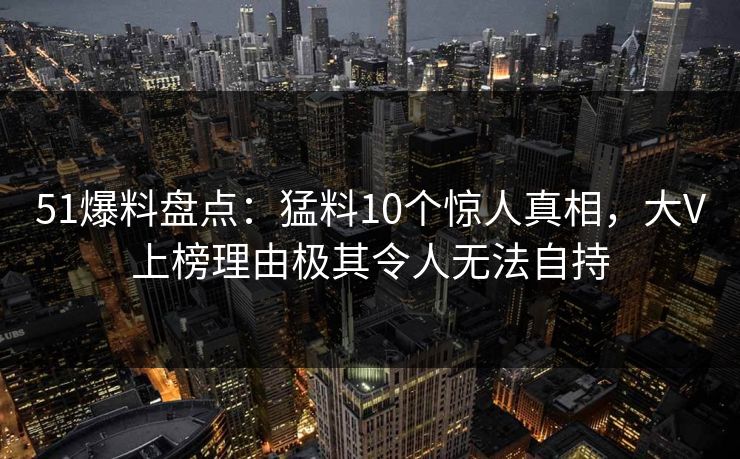 51爆料盘点：猛料10个惊人真相，大V上榜理由极其令人无法自持