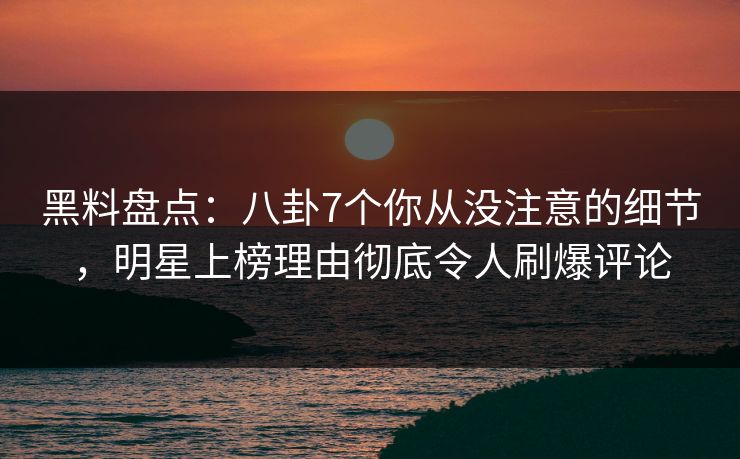黑料盘点：八卦7个你从没注意的细节，明星上榜理由彻底令人刷爆评论