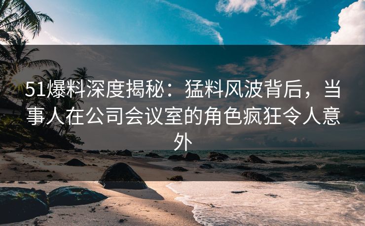 51爆料深度揭秘：猛料风波背后，当事人在公司会议室的角色疯狂令人意外