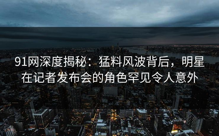 91网深度揭秘：猛料风波背后，明星在记者发布会的角色罕见令人意外