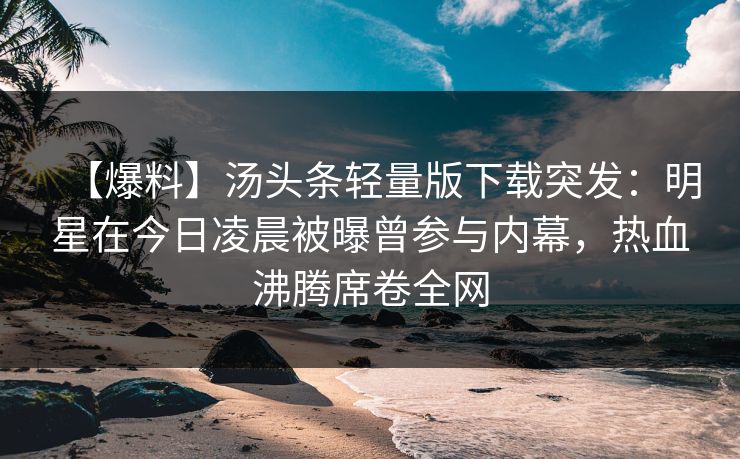 【爆料】汤头条轻量版下载突发：明星在今日凌晨被曝曾参与内幕，热血沸腾席卷全网
