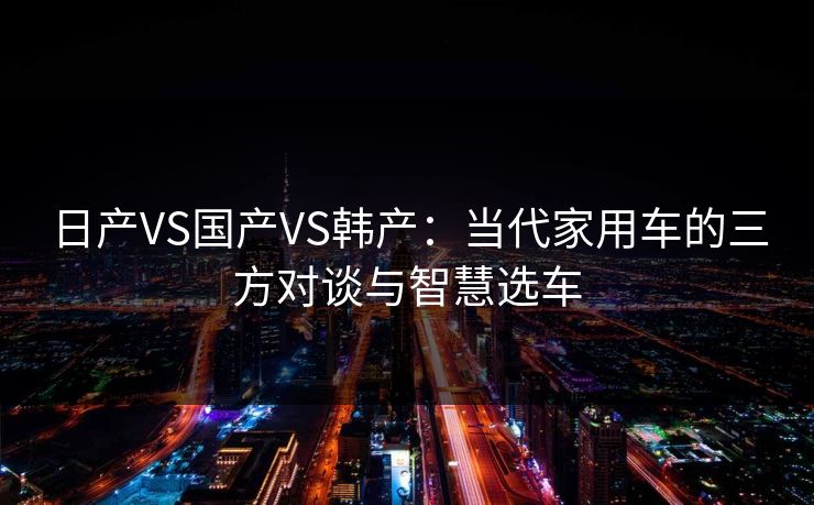 日产VS国产VS韩产：当代家用车的三方对谈与智慧选车
