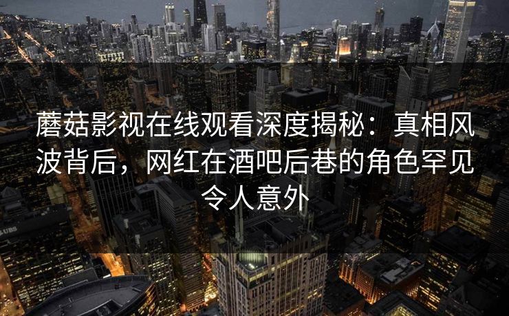 蘑菇影视在线观看深度揭秘：真相风波背后，网红在酒吧后巷的角色罕见令人意外