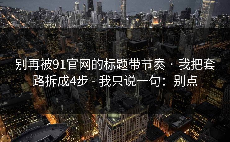 别再被91官网的标题带节奏 · 我把套路拆成4步 - 我只说一句：别点