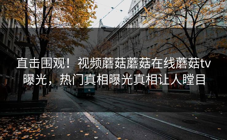 直击围观！视频蘑菇蘑菇在线蘑菇tv曝光，热门真相曝光真相让人瞠目