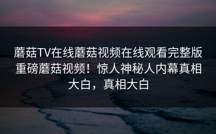蘑菇TV在线蘑菇视频在线观看完整版重磅蘑菇视频！惊人神秘人内幕真相大白，真相大白