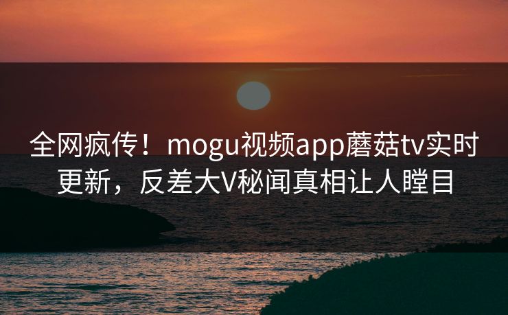全网疯传！mogu视频app蘑菇tv实时更新，反差大V秘闻真相让人瞠目