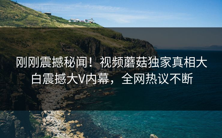 刚刚震撼秘闻！视频蘑菇独家真相大白震撼大V内幕，全网热议不断