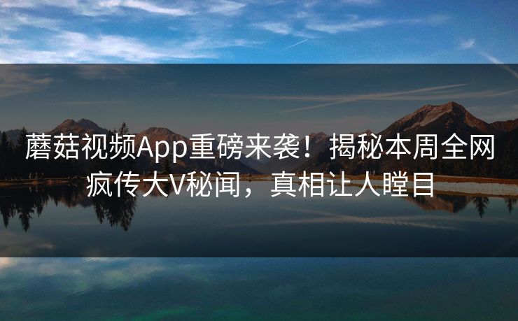 蘑菇视频App重磅来袭！揭秘本周全网疯传大V秘闻，真相让人瞠目