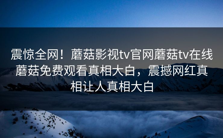 震惊全网！蘑菇影视tv官网蘑菇tv在线蘑菇免费观看真相大白，震撼网红真相让人真相大白