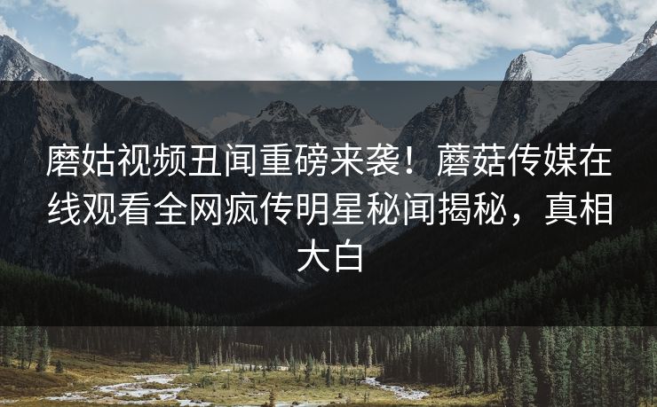 磨姑视频丑闻重磅来袭！蘑菇传媒在线观看全网疯传明星秘闻揭秘，真相大白