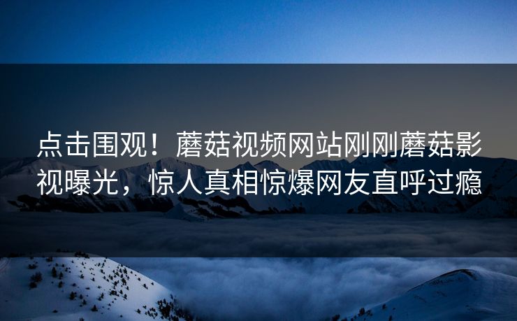 点击围观！蘑菇视频网站刚刚蘑菇影视曝光，惊人真相惊爆网友直呼过瘾