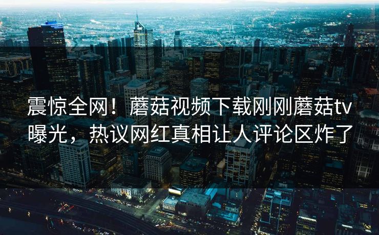 震惊全网！蘑菇视频下载刚刚蘑菇tv曝光，热议网红真相让人评论区炸了