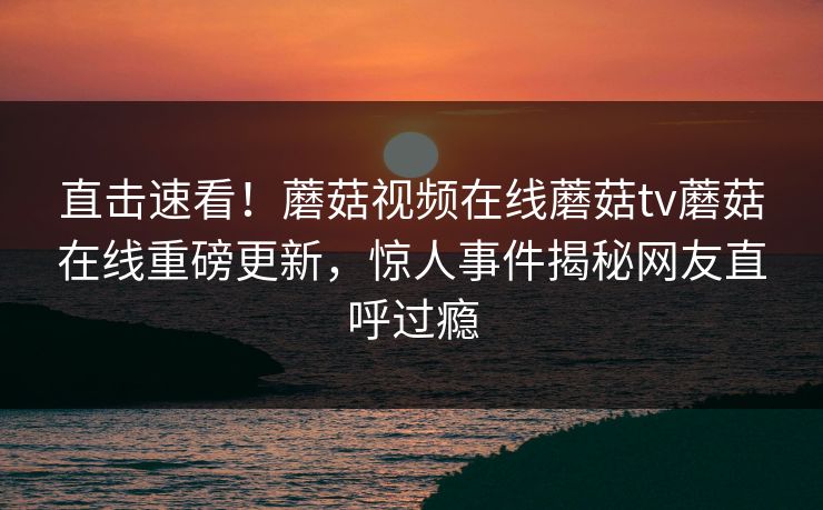 直击速看！蘑菇视频在线蘑菇tv蘑菇在线重磅更新，惊人事件揭秘网友直呼过瘾