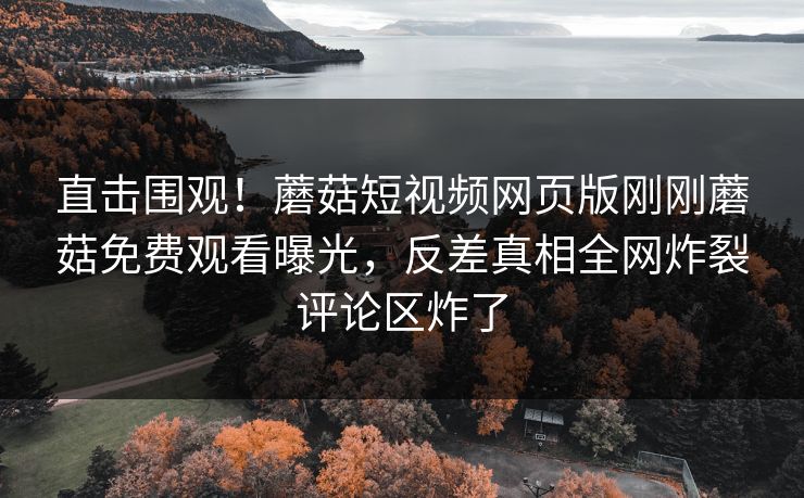 直击围观！蘑菇短视频网页版刚刚蘑菇免费观看曝光，反差真相全网炸裂评论区炸了