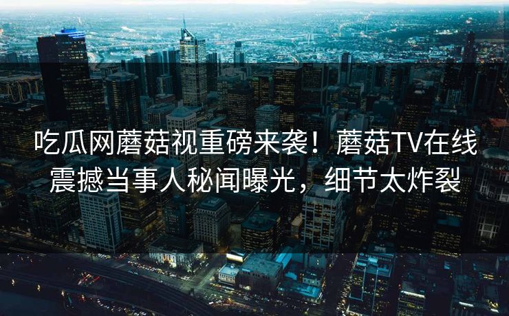 吃瓜网蘑菇视重磅来袭！蘑菇TV在线震撼当事人秘闻曝光，细节太炸裂