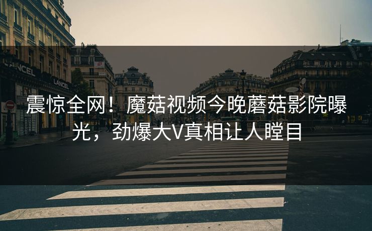 震惊全网！魔菇视频今晚蘑菇影院曝光，劲爆大V真相让人瞠目