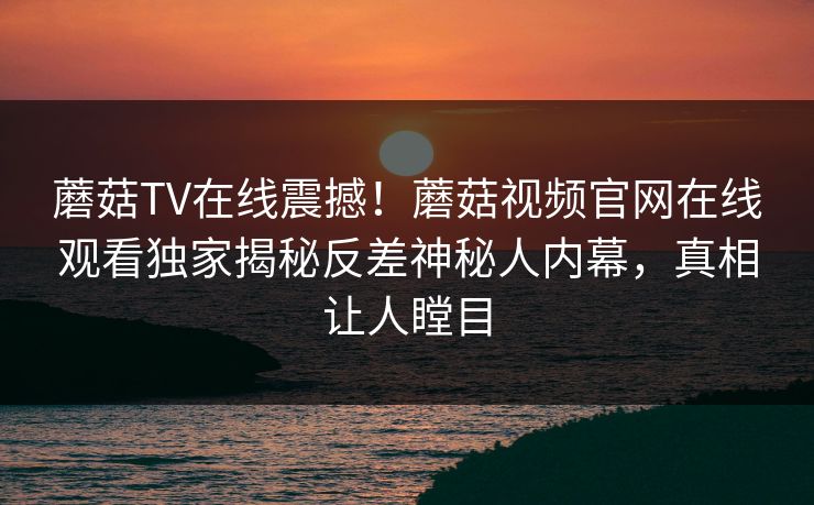 蘑菇TV在线震撼！蘑菇视频官网在线观看独家揭秘反差神秘人内幕，真相让人瞠目