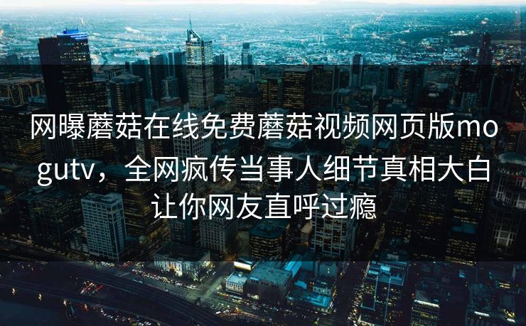 网曝蘑菇在线免费蘑菇视频网页版mogutv，全网疯传当事人细节真相大白让你网友直呼过瘾
