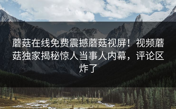 蘑菇在线免费震撼蘑菇视屏！视频蘑菇独家揭秘惊人当事人内幕，评论区炸了