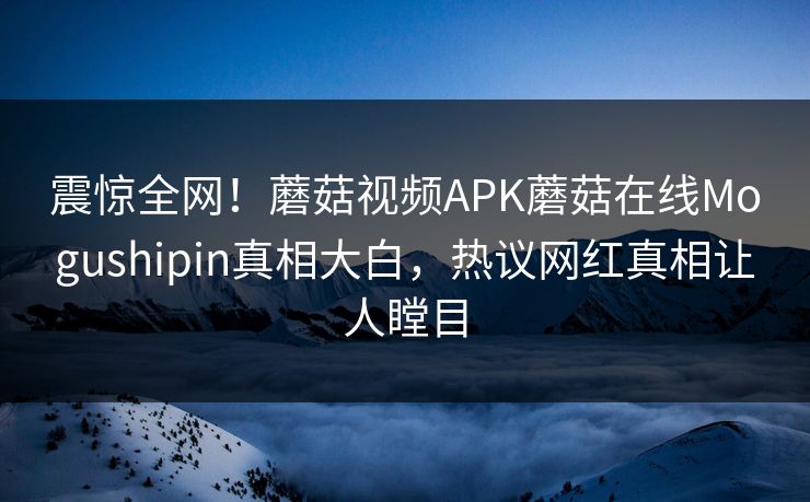 震惊全网！蘑菇视频APK蘑菇在线Mogushipin真相大白，热议网红真相让人瞠目