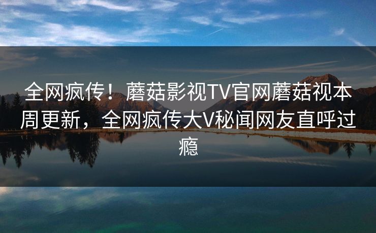全网疯传！蘑菇影视TV官网蘑菇视本周更新，全网疯传大V秘闻网友直呼过瘾