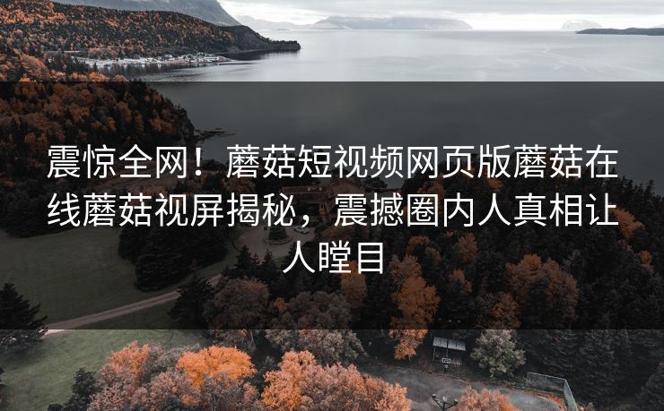 震惊全网！蘑菇短视频网页版蘑菇在线蘑菇视屏揭秘，震撼圈内人真相让人瞠目