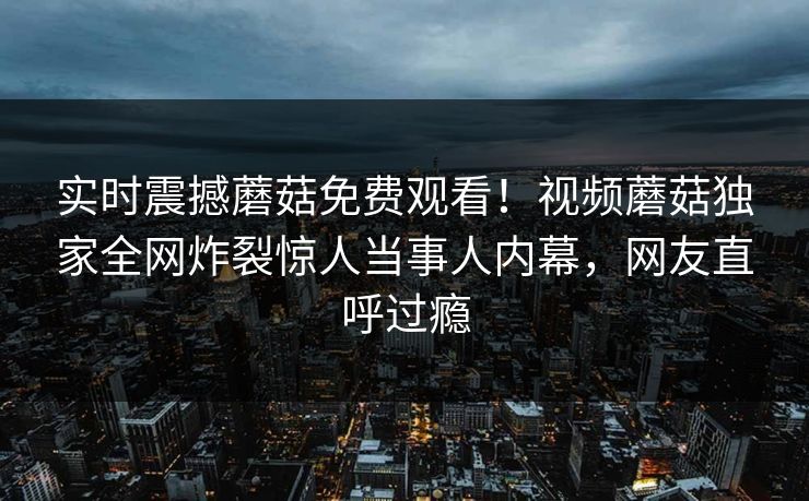 实时震撼蘑菇免费观看！视频蘑菇独家全网炸裂惊人当事人内幕，网友直呼过瘾