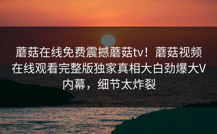 蘑菇在线免费震撼蘑菇tv！蘑菇视频在线观看完整版独家真相大白劲爆大V内幕，细节太炸裂