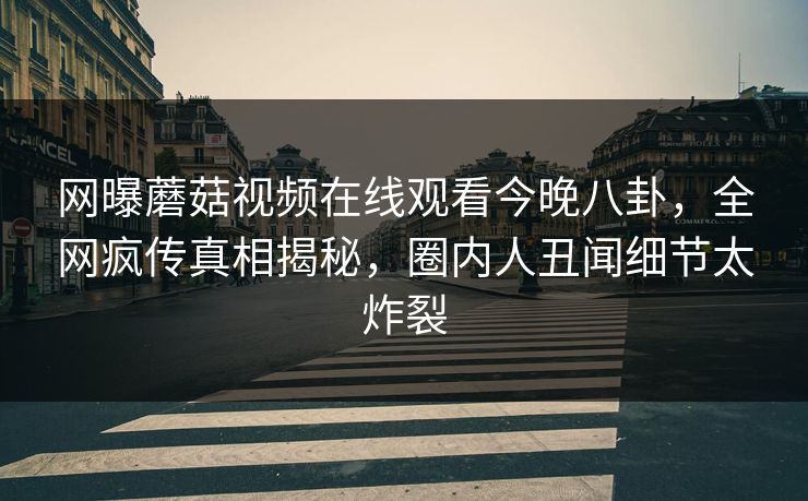 网曝蘑菇视频在线观看今晚八卦，全网疯传真相揭秘，圈内人丑闻细节太炸裂