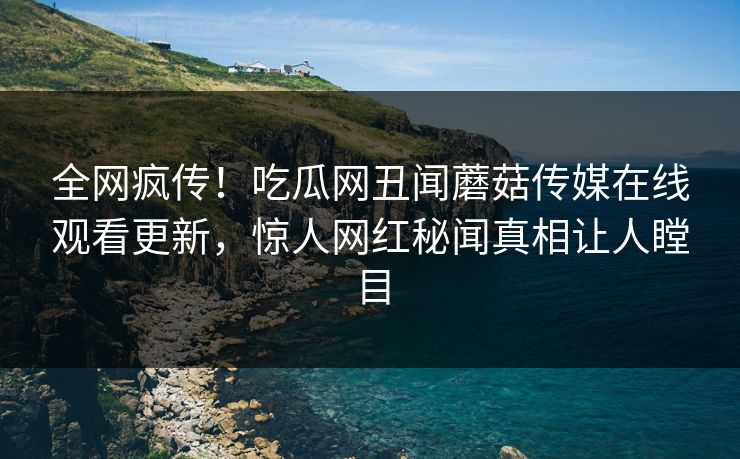 全网疯传！吃瓜网丑闻蘑菇传媒在线观看更新，惊人网红秘闻真相让人瞠目