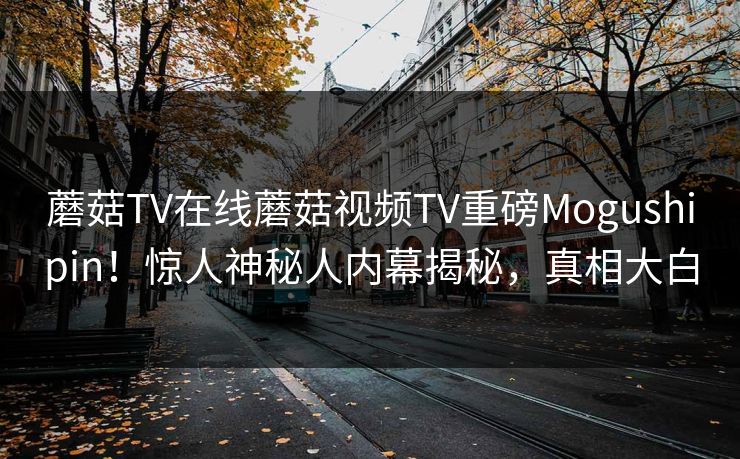 蘑菇TV在线蘑菇视频TV重磅Mogushipin！惊人神秘人内幕揭秘，真相大白