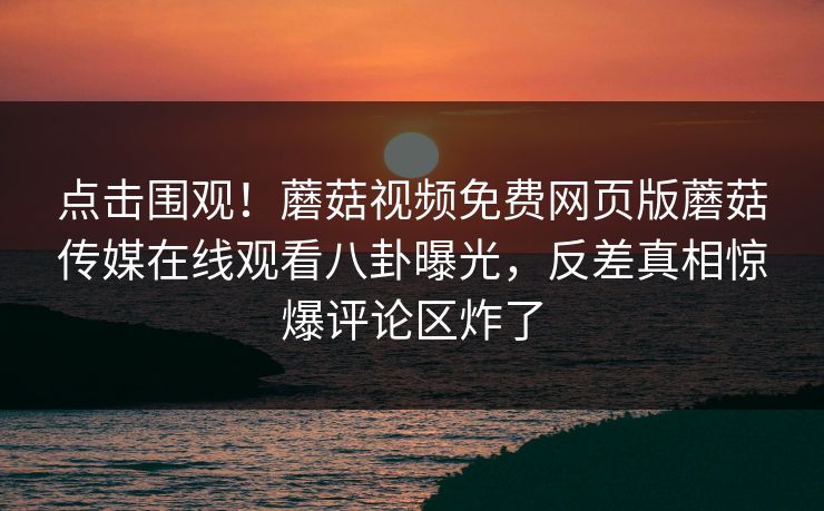 点击围观！蘑菇视频免费网页版蘑菇传媒在线观看八卦曝光，反差真相惊爆评论区炸了