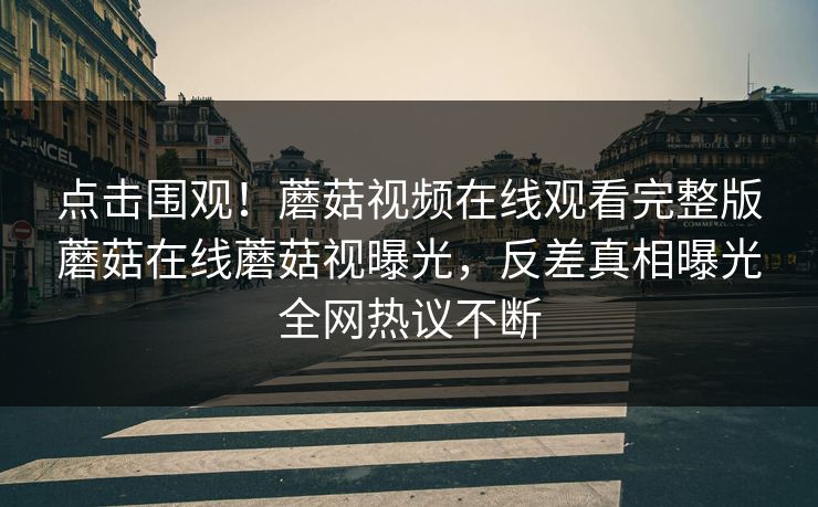 点击围观！蘑菇视频在线观看完整版蘑菇在线蘑菇视曝光，反差真相曝光全网热议不断