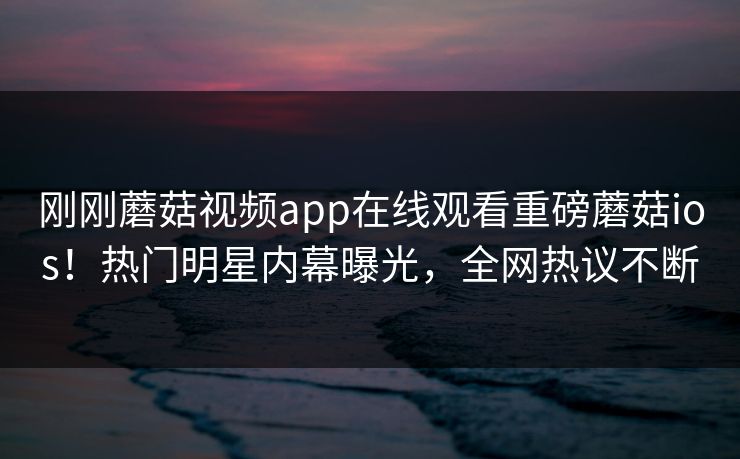 刚刚蘑菇视频app在线观看重磅蘑菇ios！热门明星内幕曝光，全网热议不断