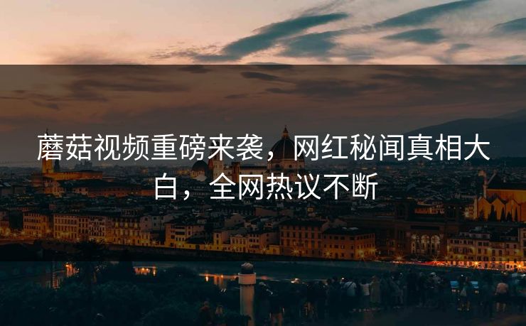 蘑菇视频重磅来袭，网红秘闻真相大白，全网热议不断