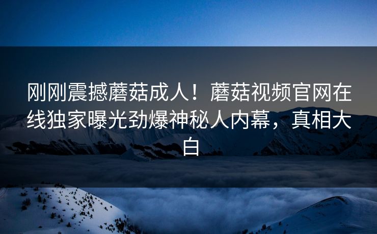 刚刚震撼蘑菇成人！蘑菇视频官网在线独家曝光劲爆神秘人内幕，真相大白