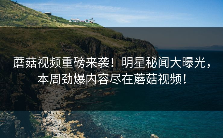 蘑菇视频重磅来袭！明星秘闻大曝光，本周劲爆内容尽在蘑菇视频！