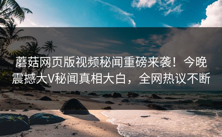 蘑菇网页版视频秘闻重磅来袭！今晚震撼大V秘闻真相大白，全网热议不断