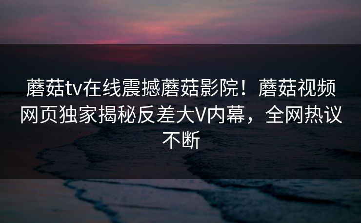 蘑菇tv在线震撼蘑菇影院！蘑菇视频网页独家揭秘反差大V内幕，全网热议不断